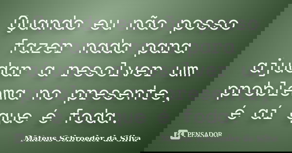 Quando eu não posso fazer nada para ajudar a resolver um problema no presente, é aí que é foda.... Frase de Mateus Schroeder da Silva.