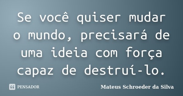 Se você quiser mudar o mundo, precisará de uma ideia com força capaz de destruí-lo.... Frase de Mateus Schroeder da Silva.