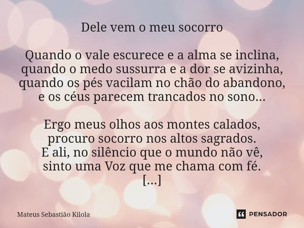 ⁠Dele vem o meu socorro Quando o vale escurece e a alma se inclina, quando o medo sussurra e a dor se avizinha, quando os pés vacilam no chão do abandono, e os ... Frase de Mateus Sebastiao Kilola.