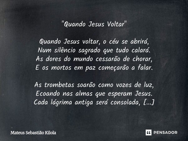 "Quando Jesus Voltar" Quando Jesus voltar, o céu se abrirá, Num silêncio sagrado que tudo calará. As dores do mundo cessarão de chorar, E os mortos e... Frase de Mateus Sebastiao Kilola.