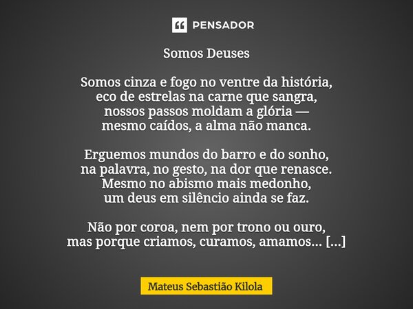 ⁠Somos Deuses Somos cinza e fogo no ventre da história, eco de estrelas na carne que sangra, nossos passos moldam a glória — mesmo caídos, a alma não manca. Erg... Frase de Mateus Sebastiao Kilola.