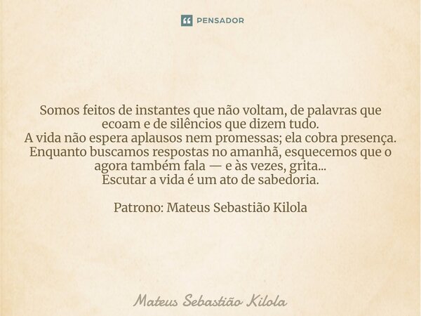 Somos feitos de instantes que não voltam, de palavras que ecoam e de silêncios que dizem tudo. A vida não espera aplausos nem promessas; ela cobra presença. Enq... Frase de Mateus Sebastiao Kilola.