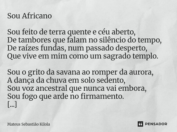 ⁠Sou Africano Sou feito de terra quente e céu aberto, De tambores que falam no silêncio do tempo, De raízes fundas, num passado desperto, Que vive em mim como u... Frase de Mateus Sebastiao Kilola.