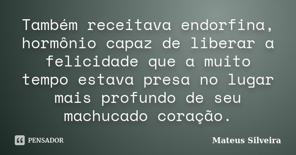 Também receitava endorfina, hormônio capaz de liberar a felicidade que a muito tempo estava presa no lugar mais profundo de seu machucado coração.... Frase de Mateus Silveira.