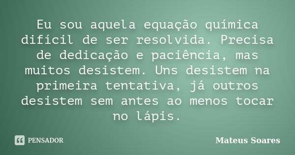 Eu sou aquela equação química difícil de ser resolvida. Precisa de dedicação e paciência, mas muitos desistem. Uns desistem na primeira tentativa, já outros des... Frase de Mateus Soares.