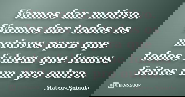 Vamos dar motivo. Vamos dar todos os motivos para que todos falem que fomos feitos um pro outro.... Frase de Mateus Spinola.