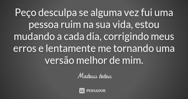 Peço desculpa se alguma vez fui uma pessoa ruim na sua vida, estou mudando a cada dia, corrigindo meus erros e lentamente me tornando uma versão melhor de mim.... Frase de Mateus teteu.