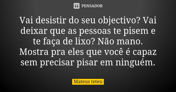 Vai desistir do seu objectivo? Vai deixar que as pessoas te pisem e te faça de lixo? Não mano. Mostra pra eles que você é capaz sem precisar pisar em ninguém.... Frase de Mateus teteu.