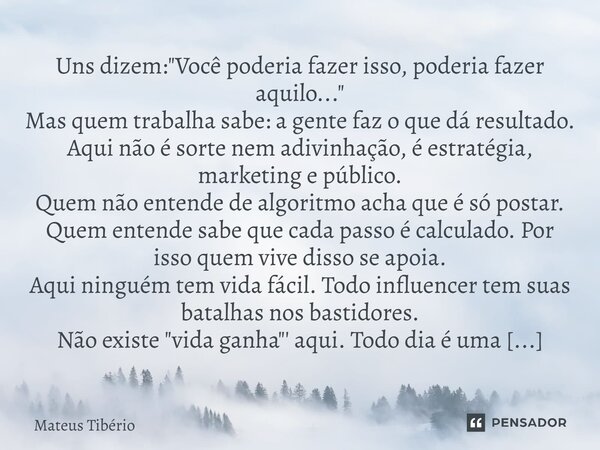 Uns dizem: "Você poderia fazer isso, poderia fazer aquilo..." Mas quem trabalha sabe: a gente faz o que dá resultado. Aqui não é sorte nem adivinhação... Frase de Mateus Tibério.