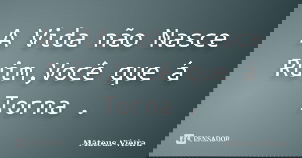 A Vida não Nasce Ruim,Você que á Torna .... Frase de Mateus Vieira.