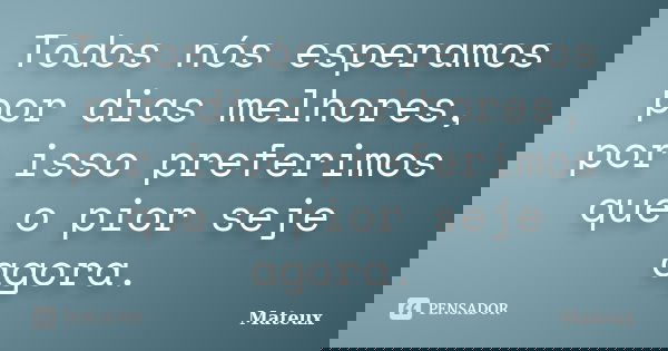 Todos nós esperamos por dias melhores, por isso preferimos que o pior seje agora.... Frase de Mateux.