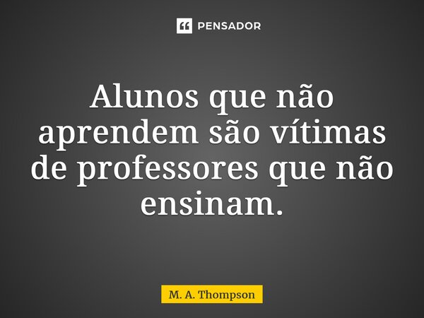 ⁠Alunos que não aprendem são vítimas de professores que não ensinam.... Frase de M. A. Thompson.