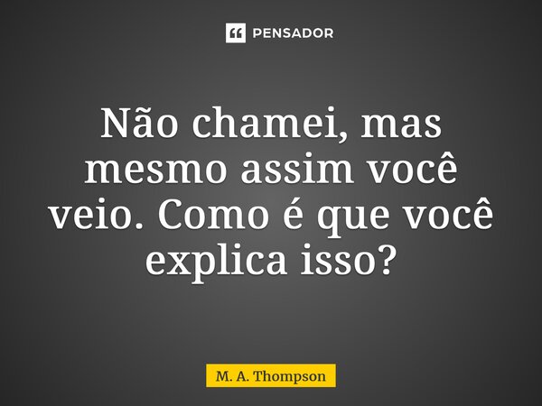 ⁠Não chamei, mas mesmo assim você veio. Como é que você explica isso?... Frase de M. A. Thompson.