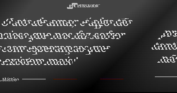 O ato de amar, é algo tão precioso que nos faz sofrer tanto com esperanças que não existem mais!... Frase de Matheo.