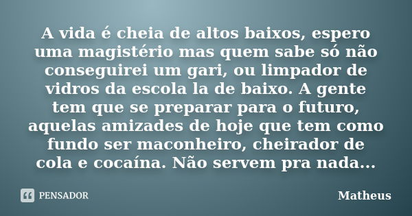 A vida é cheia de altos baixos, espero uma magistério mas quem sabe só não conseguirei um gari, ou limpador de vidros da escola la de baixo. A gente tem que se ... Frase de matheus.