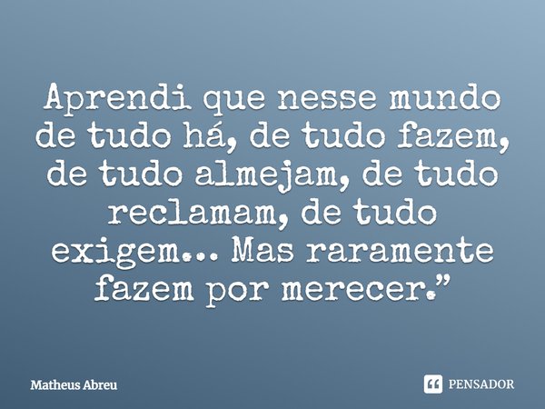 Aprendi que nesse mundo de tudo há, de tudo fazem, de tudo almejam, de tudo reclamam, de tudo exigem… Mas raramente fazem por merecer.... Frase de Matheus Abreu.