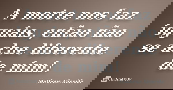A morte nos faz iguais, então não se ache diferente de mim!... Frase de Matheus Almeida.