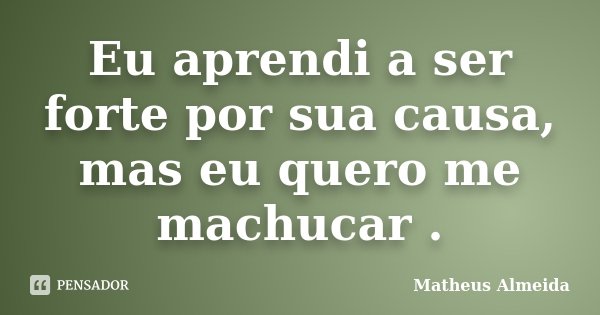 Eu aprendi a ser forte por sua causa, mas eu quero me machucar .... Frase de Matheus Almeida.