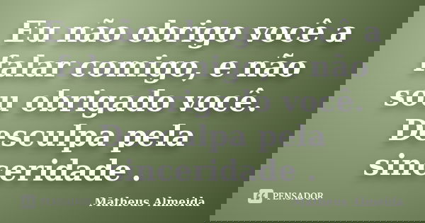 Eu não obrigo você a falar comigo, e não sou obrigado você. Desculpa pela sinceridade .... Frase de Matheus Almeida.