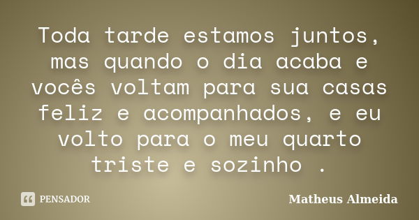 Toda tarde estamos juntos, mas quando o dia acaba e vocês voltam para sua casas feliz e acompanhados, e eu volto para o meu quarto triste e sozinho .... Frase de Matheus Almeida.