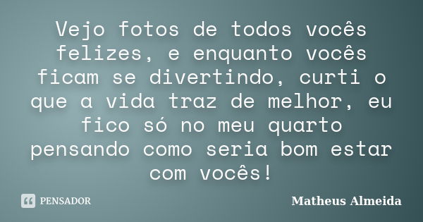 Vejo fotos de todos vocês felizes, e enquanto vocês ficam se divertindo, curti o que a vida traz de melhor, eu fico só no meu quarto pensando como seria bom est... Frase de Matheus Almeida.