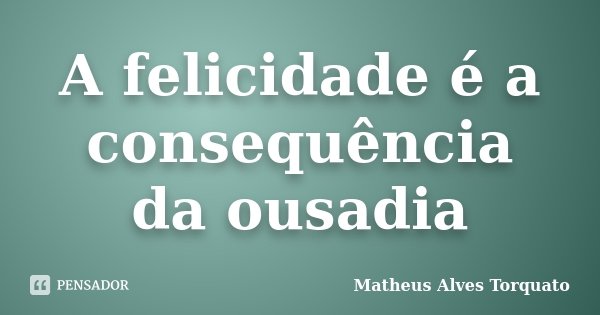 A felicidade é a consequência da ousadia... Frase de Matheus Alves Torquato.