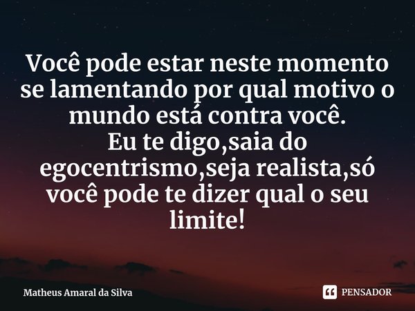 Você pode estar neste momento se lamentando por qual motivo o mundo está contra você.
Eu te digo,saia do egocentrismo,seja realista,só você pode te dizer qual o... Frase de Matheus Amaral da Silva.