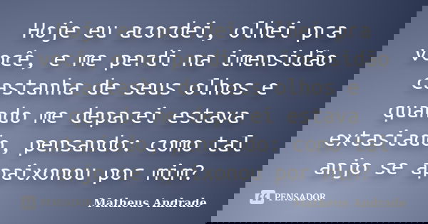 Hoje eu acordei, olhei pra você, e me perdi na imensidão castanha de seus olhos e quando me deparei estava extasiado, pensando: como tal anjo se apaixonou por m... Frase de Matheus Andrade.