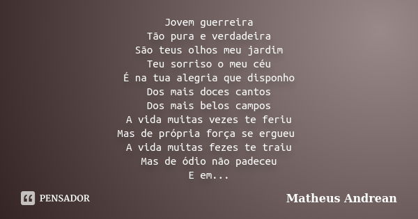 Jovem guerreira Tão pura e verdadeira São teus olhos meu jardim Teu sorriso o meu céu É na tua alegria que disponho Dos mais doces cantos Dos mais belos campos ... Frase de Matheus Andrean.