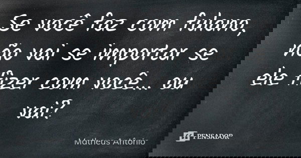 Se você faz com fulano, não vai se importar se ele fizer com você... ou vai?... Frase de Matheus Antonio.