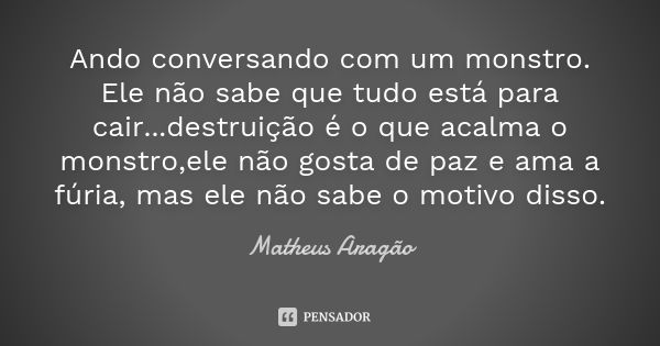 Ando conversando com um monstro. Ele não sabe que tudo está para cair...destruição é o que acalma o monstro,ele não gosta de paz e ama a fúria, mas ele não sabe... Frase de Matheus Aragão.