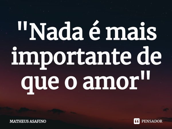 ⁠"Nada é mais importante de que o amor"... Frase de MATHEUS ASAFINO.
