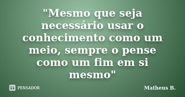 "Mesmo que seja necessário usar o conhecimento como um meio, sempre o pense como um fim em si mesmo"... Frase de Matheus B..