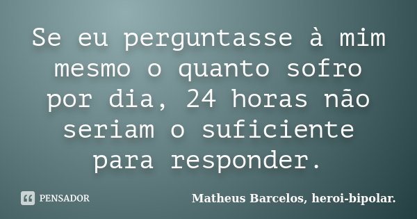 Se eu perguntasse à mim mesmo o quanto sofro por dia, 24 horas não seriam o suficiente para responder.... Frase de Matheus Barcelos, heroi-bipolar..