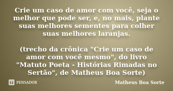 Crie um caso de amor com você, seja o melhor que pode ser, e, no mais, plante suas melhores sementes para colher suas melhores laranjas. (trecho da crônica &quo... Frase de Matheus Boa Sorte.