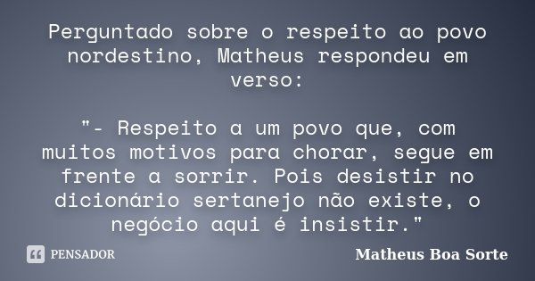 Perguntado sobre o respeito ao povo nordestino, Matheus respondeu em verso: "- Respeito a um povo que, com muitos motivos para chorar, segue em frente a so... Frase de Matheus Boa Sorte.