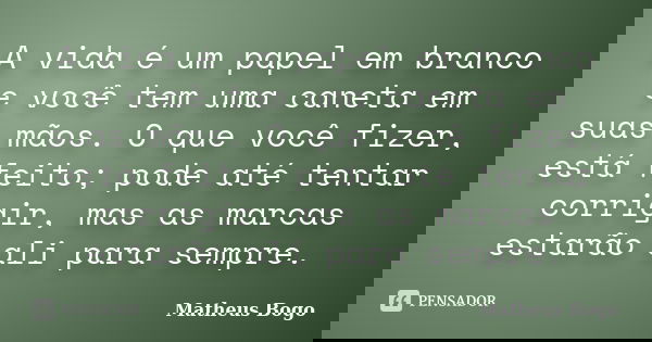 A vida é um papel em branco e você tem uma caneta em suas mãos. O que você fizer, está feito; pode até tentar corrigir, mas as marcas estarão ali para sempre.... Frase de Matheus Bogo.