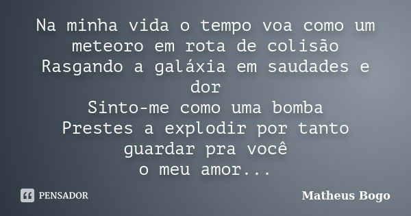 Na minha vida o tempo voa como um meteoro em rota de colisão Rasgando a galáxia em saudades e dor Sinto-me como uma bomba Prestes a explodir por tanto guardar p... Frase de Matheus Bogo.