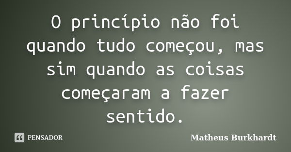 O princípio não foi quando tudo começou, mas sim quando as coisas começaram a fazer sentido.... Frase de Matheus Burkhardt.