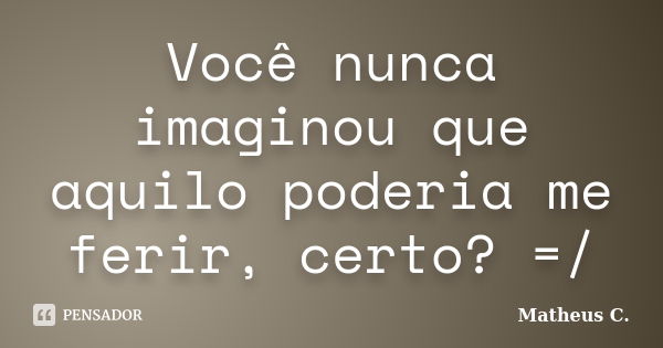 Você nunca imaginou que aquilo poderia me ferir, certo? =/... Frase de Matheus C..