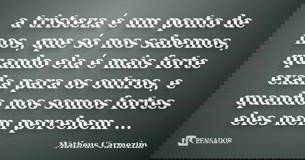 a tristeza é um ponto de nos, que só nos sabemos, quando ela é mais forte exala para os outros, e quando nos somos fortes eles nem percebem ...... Frase de Matheus Carmezim.