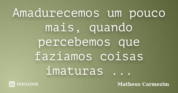 Amadurecemos um pouco mais, quando percebemos que fazíamos coisas imaturas ...... Frase de Matheus Carmezim.