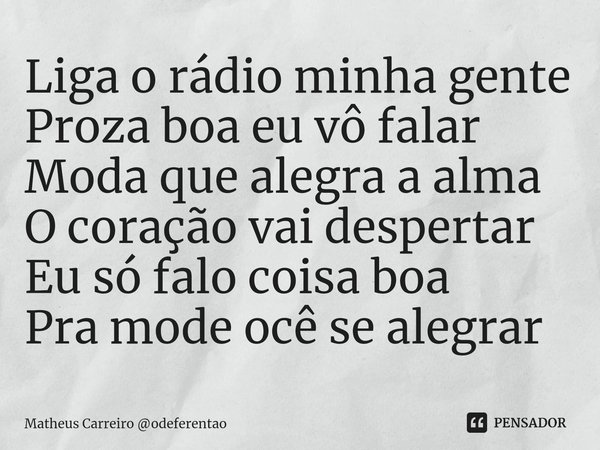 ⁠Liga o rádio minha gente
Proza boa eu vô falar
Moda que alegra a alma
O coração vai despertar
Eu só falo coisa boa
Pra mode ocê se alegrar... Frase de Matheus Carreiro odeferentao.