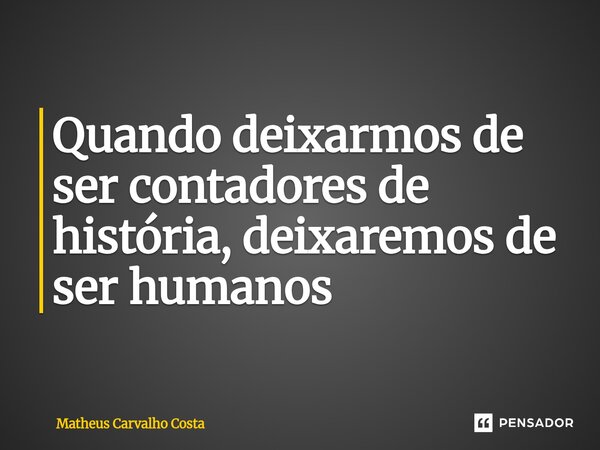 Quando deixarmos de ser contadores de história, deixaremos de ser humanos... Frase de Matheus Carvalho Costa.