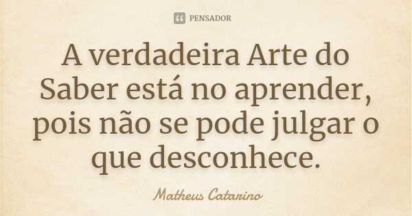 A verdadeira Arte do Saber está no aprender, pois não se pode julgar o que desconhece.... Frase de Matheus Catarino.
