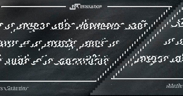 Se o preço dos homens são o ouro e a prata, pois o preço da vida é o sacrifício.... Frase de Matheus Catarino.