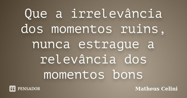 Que a irrelevância dos momentos ruins, nunca estrague a relevância dos momentos bons... Frase de Matheus Celini.