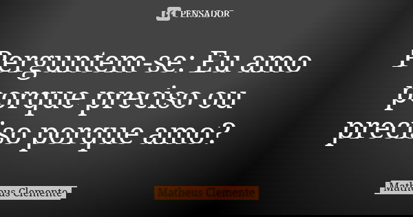 Perguntem-se: Eu amo porque preciso ou preciso porque amo?... Frase de Matheus Clemente.