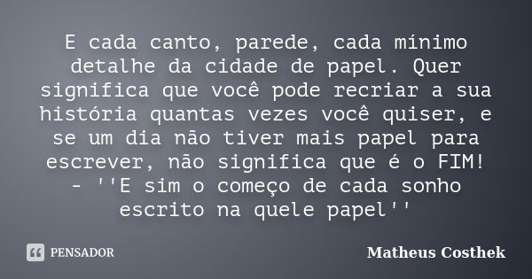 E cada canto, parede, cada mínimo detalhe da cidade de papel. Quer significa que você pode recriar a sua história quantas vezes você quiser, e se um dia não tiv... Frase de Matheus Costhek.