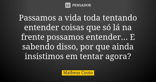 Passamos a vida toda tentando entender coisas que só lá na frente possamos entender... E sabendo disso, por que ainda insistimos em tentar agora?... Frase de Matheus Couto.